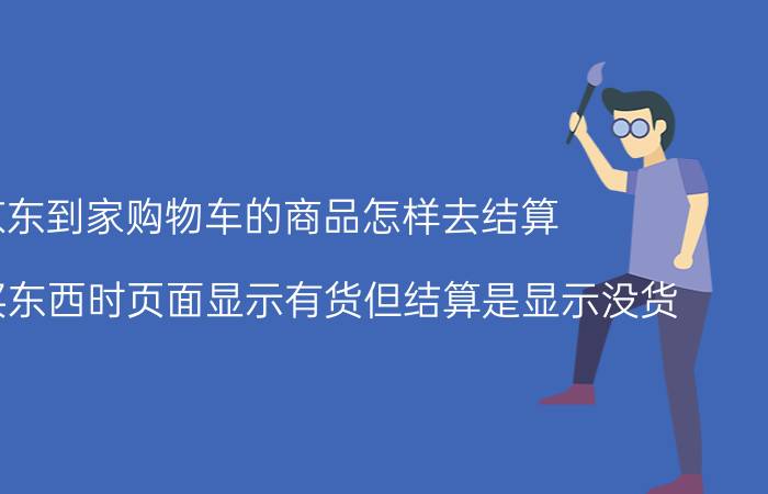 京东到家购物车的商品怎样去结算 在京东买东西时页面显示有货但结算是显示没货？